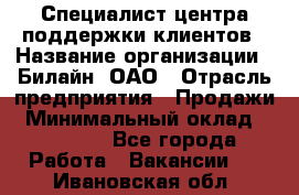 Специалист центра поддержки клиентов › Название организации ­ Билайн, ОАО › Отрасль предприятия ­ Продажи › Минимальный оклад ­ 33 000 - Все города Работа » Вакансии   . Ивановская обл.